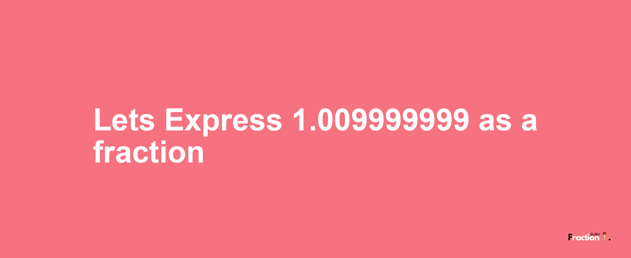 Lets Express 1.009999999 as afraction